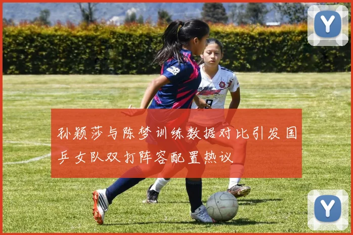 孙颖莎与陈梦训练数据对比引发国乒女队双打阵容配置热议