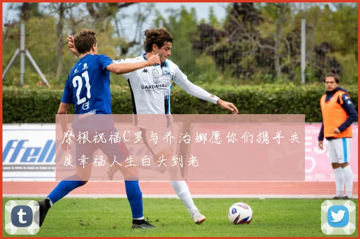 摩根祝福C罗与乔治娜愿你们携手共度幸福人生白头到老