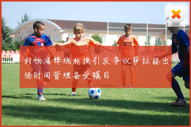 利物浦锋线轮换引发争议萨拉赫出场时间管理备受瞩目